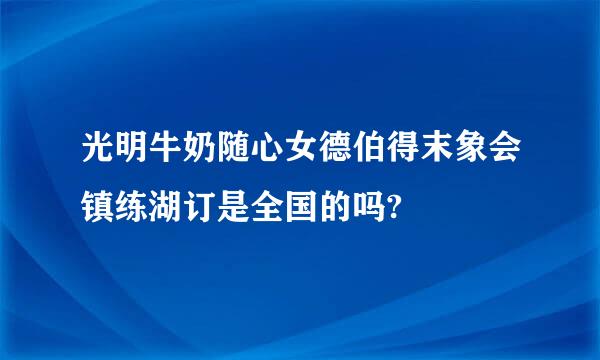 光明牛奶随心女德伯得末象会镇练湖订是全国的吗?