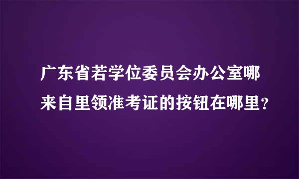 广东省若学位委员会办公室哪来自里领准考证的按钮在哪里？