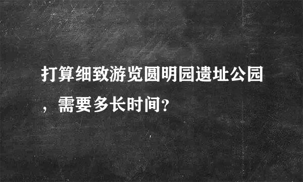 打算细致游览圆明园遗址公园，需要多长时间？