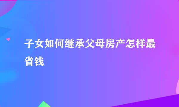 子女如何继承父母房产怎样最省钱