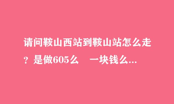 请问鞍山西站到鞍山站怎么走？是做605么 一块钱么？ 到哪站下车呢