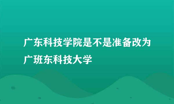 广东科技学院是不是准备改为广班东科技大学