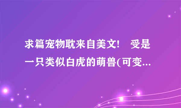 求篇宠物耽来自美文! 受是一只类似白虎的萌兽(可变大变小，会说话变人形)，不知什麼回事穿越到星际世界。