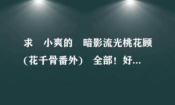 求 小爽的 暗影流光桃花顾(花千骨番外) 全部！好人一生平安！