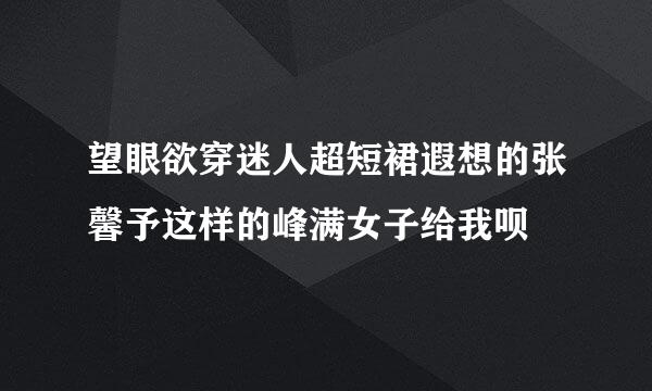 望眼欲穿迷人超短裙遐想的张馨予这样的峰满女子给我呗