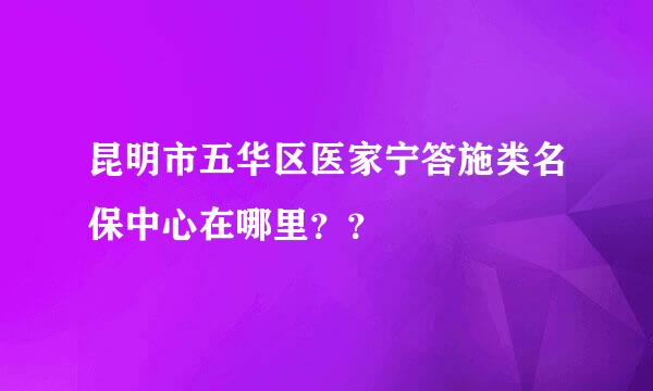 昆明市五华区医家宁答施类名保中心在哪里？？