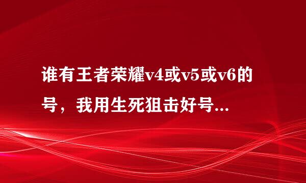 谁有王者荣耀v4或v5或v6的号，我用生死狙击好号或火线精英好号换。。。求你们给一个吧，我保证给你