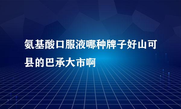 氨基酸口服液哪种牌子好山可县的巴承大市啊