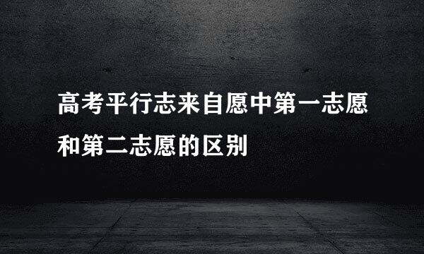 高考平行志来自愿中第一志愿和第二志愿的区别