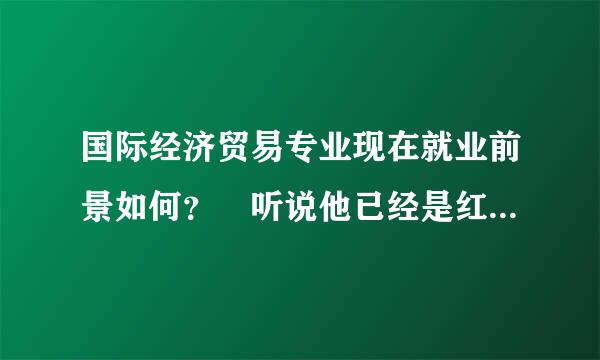 国际经济贸易专业现在就业前景如何？ 听说他已经是红牌专来自业了。。。真的吗？