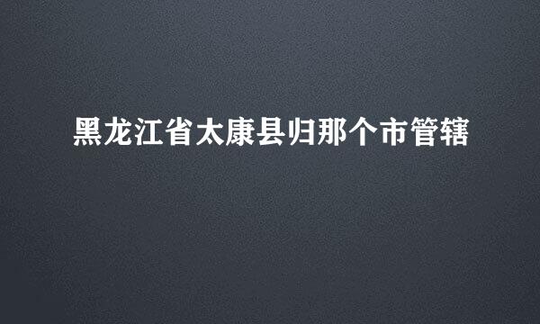 黑龙江省太康县归那个市管辖