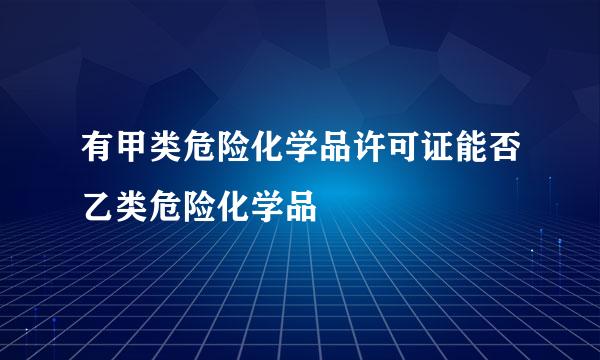 有甲类危险化学品许可证能否乙类危险化学品