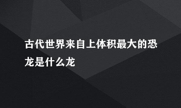 古代世界来自上体积最大的恐龙是什么龙