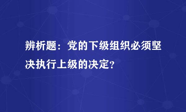 辨析题：党的下级组织必须坚决执行上级的决定？