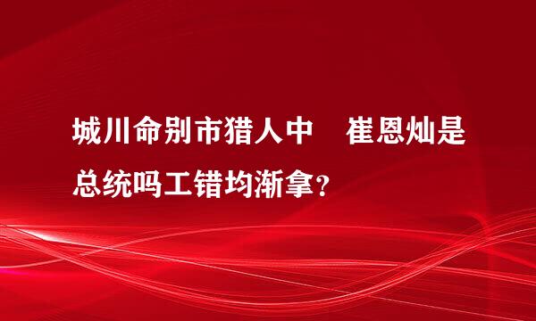 城川命别市猎人中 崔恩灿是总统吗工错均渐拿？