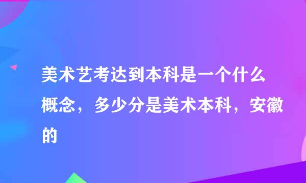 美术艺考达到本科是一个什么概念，多少分是美术本科，安徽的