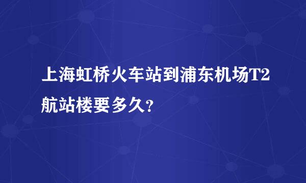 上海虹桥火车站到浦东机场T2航站楼要多久？