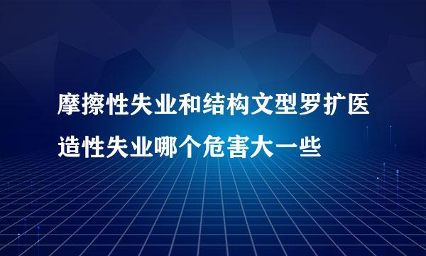 摩擦性失业和结构文型罗扩医造性失业哪个危害大一些