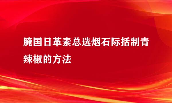 腌国日革素总选烟石际括制青辣椒的方法