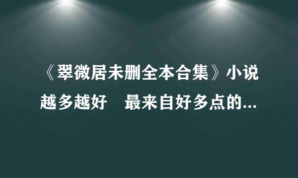 《翠微居未删全本合集》小说越多越好 最来自好多点的合集 要未删减和完本的 要最新一点的小说！！！