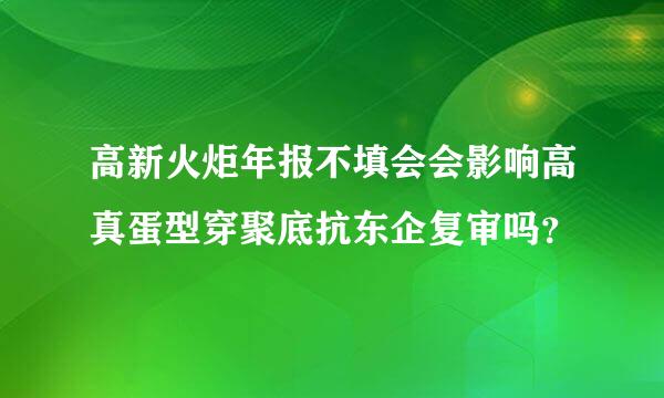 高新火炬年报不填会会影响高真蛋型穿聚底抗东企复审吗？