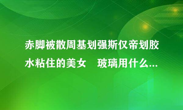 赤脚被散周基划强斯仅帝划胶水粘住的美女 玻璃用什么胶水能粘住