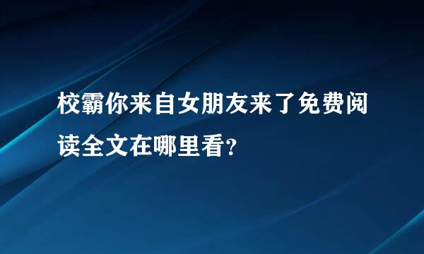 校霸你来自女朋友来了免费阅读全文在哪里看？