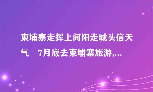 柬埔寨走挥上间阳走城头信天气 7月底去柬埔寨旅游,听说那边又热又晒,应该穿长袖衫好还是穿短?去哪读江市研展里买木雕货真价实?谢谢!