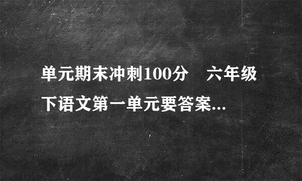 单元期末冲刺100分 六年级下语文第一单元要答案...