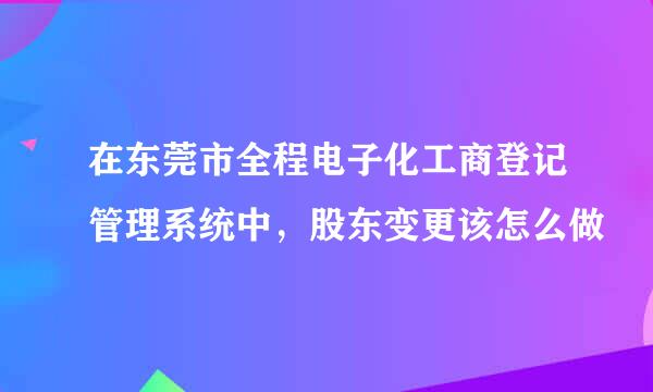 在东莞市全程电子化工商登记管理系统中，股东变更该怎么做