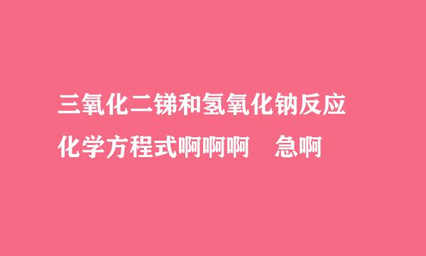 三氧化二锑和氢氧化钠反应 化学方程式啊啊啊 急啊