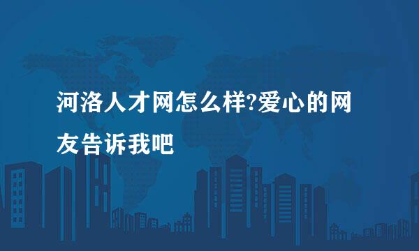 河洛人才网怎么样?爱心的网友告诉我吧