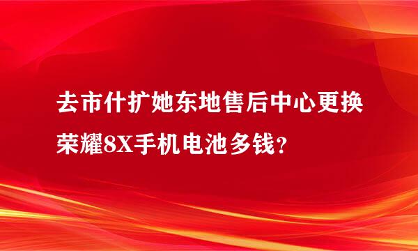 去市什扩她东地售后中心更换荣耀8X手机电池多钱？