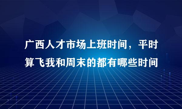 广西人才市场上班时间，平时算飞我和周末的都有哪些时间