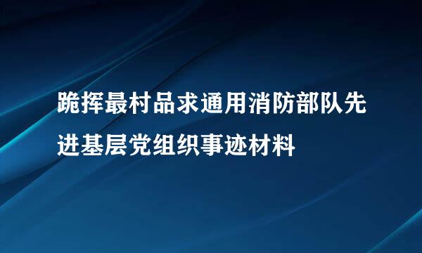 跪挥最村品求通用消防部队先进基层党组织事迹材料