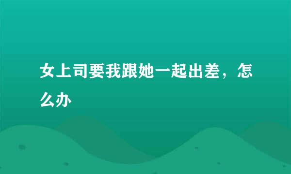 女上司要我跟她一起出差，怎么办