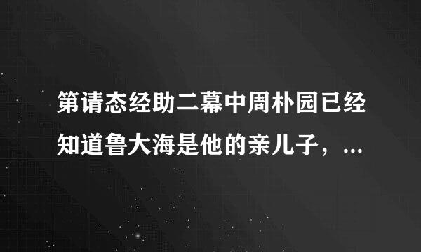 第请态经助二幕中周朴园已经知道鲁大海是他的亲儿子，那来自么他对鲁大海是什么态度呢?从他的态度中，你能看出什么问