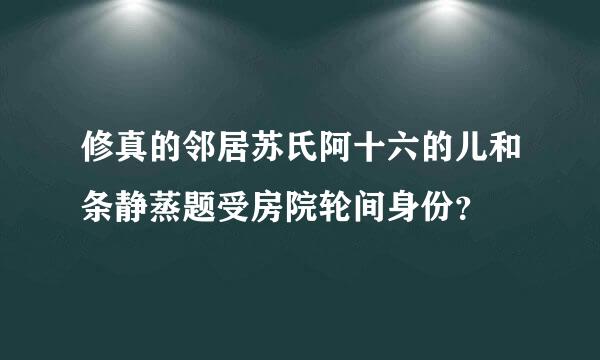 修真的邻居苏氏阿十六的儿和条静蒸题受房院轮间身份？