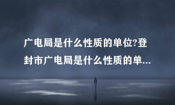 广电局是什么性质的单位?登封市广电局是什么性质的单位?事业单位?企业单位?私人企业单位?