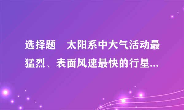 选择题 太阳系中大气活动最猛烈、表面风速最快的行星是（  ）