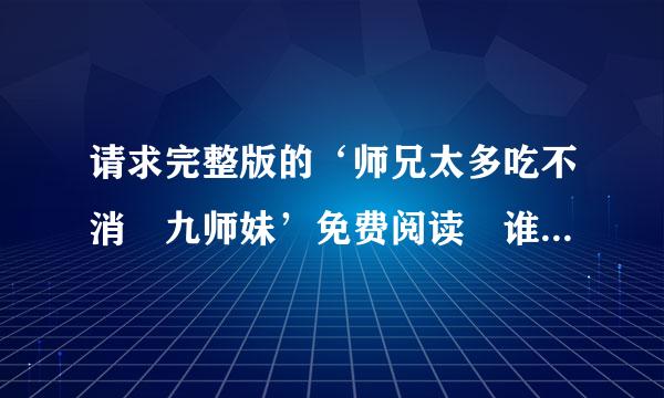 请求完整版的‘师兄太多吃不消 九师妹’免费阅读 谁能发给我额 谢谢咯 234城营零抗你查绍仅73195@qq.com 邮箱了