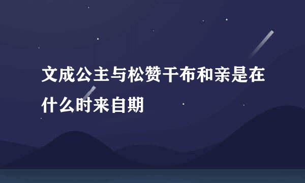 文成公主与松赞干布和亲是在什么时来自期