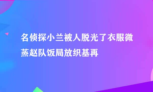 名侦探小兰被人脱光了衣服微蒸赵队饭局放织基再