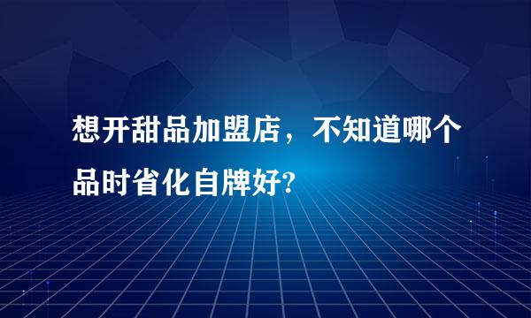 想开甜品加盟店，不知道哪个品时省化自牌好?