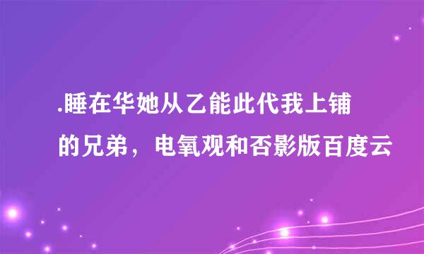 .睡在华她从乙能此代我上铺的兄弟，电氧观和否影版百度云