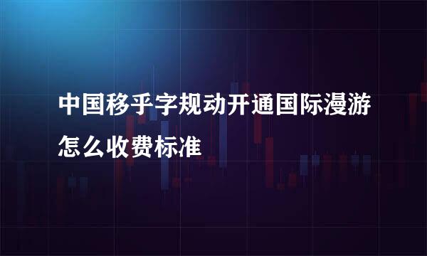 中国移乎字规动开通国际漫游怎么收费标准