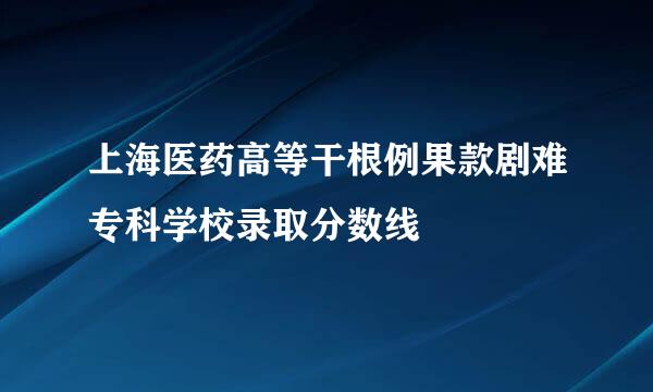 上海医药高等干根例果款剧难专科学校录取分数线