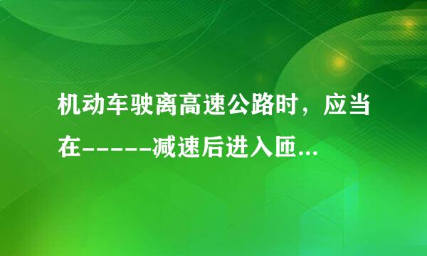 机动车驶离高速公路时，应当在-----减速后进入匝道驶出。A：距出口500米处B：距出口1公里处C：进入减速道后D:键入减速道前的行车道上