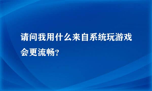 请问我用什么来自系统玩游戏会更流畅？