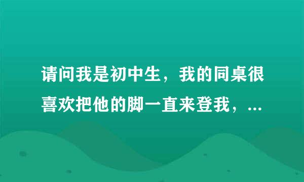 请问我是初中生，我的同桌很喜欢把他的脚一直来登我，上课时好像想让